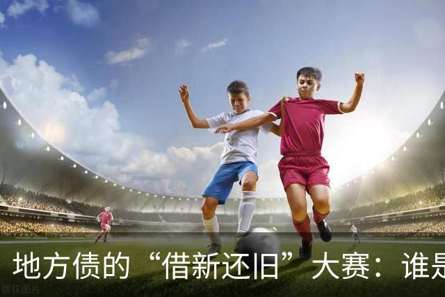 地方债的“借新还旧”大赛：谁是最忙的“债务小精灵”？